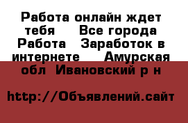 Работа онлайн ждет тебя!  - Все города Работа » Заработок в интернете   . Амурская обл.,Ивановский р-н